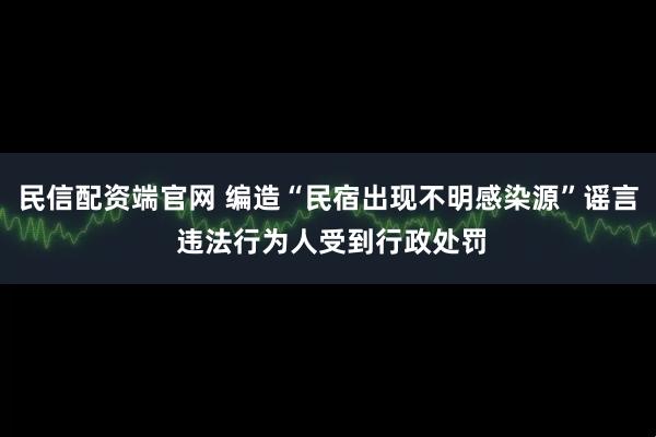 民信配资端官网 编造“民宿出现不明感染源”谣言 违法行为人受到行政处罚