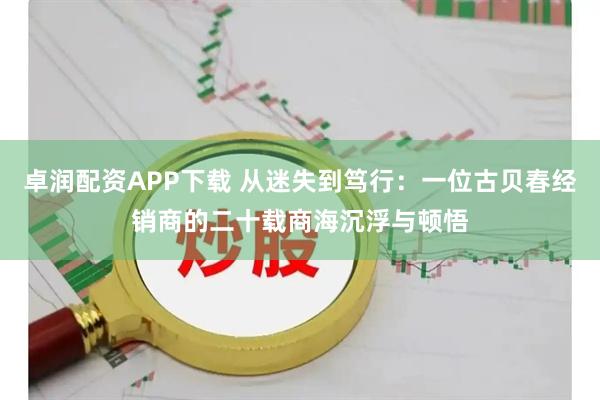 卓润配资APP下载 从迷失到笃行：一位古贝春经销商的二十载商海沉浮与顿悟