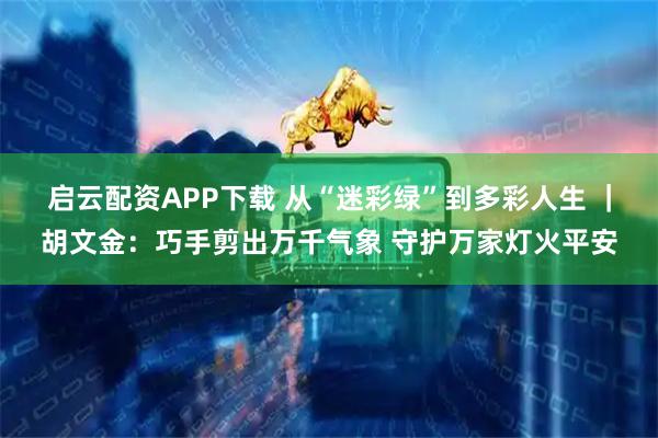 启云配资APP下载 从“迷彩绿”到多彩人生 |胡文金:巧手剪出万千气象 守护万家灯火平安