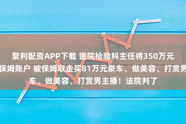 聚利配资APP下载 医院检验科主任将350万元受贿收入存入原保姆账户 被保姆取走买81万元豪车、做美容、打赏男主播!法院判了