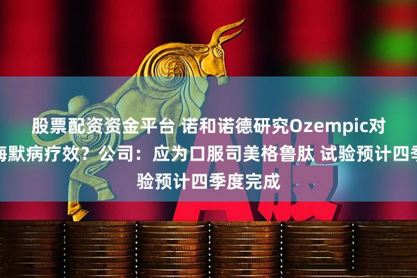 股票配资资金平台 诺和诺德研究Ozempic对阿尔茨海默病疗效？公司：应为口服司美格鲁肽 试验预计四季度完成