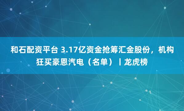和石配资平台 3.17亿资金抢筹汇金股份,机构狂买豪恩汽电(名单)丨龙虎榜