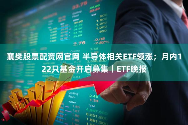 襄樊股票配资网官网 半导体相关ETF领涨；月内122只基金开启募集丨ETF晚报