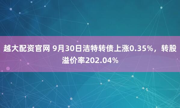 越大配资官网 9月30日洁特转债上涨0.35%,转股溢价率202.04%