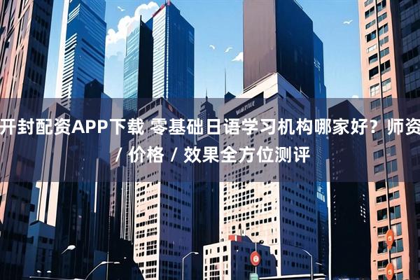 开封配资APP下载 零基础日语学习机构哪家好?师资 / 价格 / 效果全方位测评