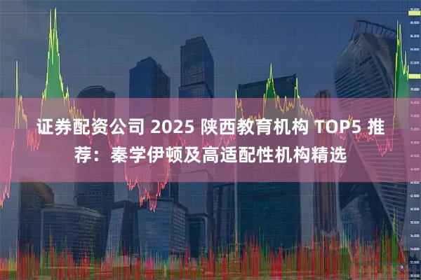 证券配资公司 2025 陕西教育机构 TOP5 推荐:秦学伊顿及高适配性机构精选