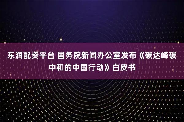 东润配资平台 国务院新闻办公室发布《碳达峰碳中和的中国行动》白皮书