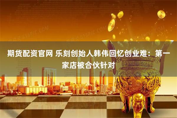 期货配资官网 乐刻创始人韩伟回忆创业难:第一家店被合伙针对