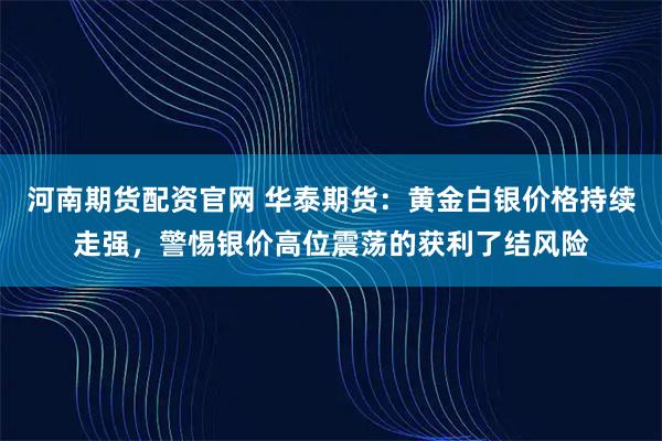 河南期货配资官网 华泰期货:黄金白银价格持续走强,警惕银价高位震荡的获利了结风险
