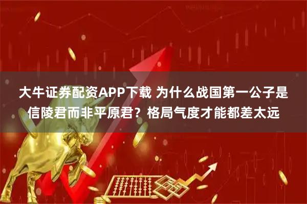 大牛证券配资APP下载 为什么战国第一公子是信陵君而非平原君?格局气度才能都差太远