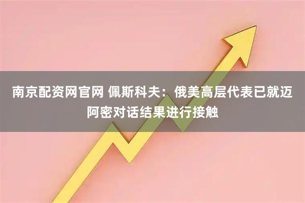 南京配资网官网 佩斯科夫：俄美高层代表已就迈阿密对话结果进行接触
