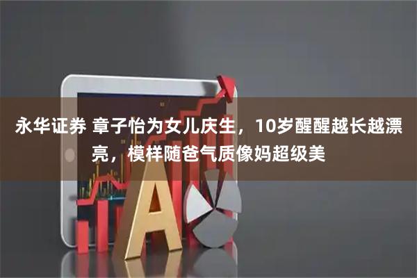 永华证券 章子怡为女儿庆生，10岁醒醒越长越漂亮，模样随爸气质像妈超级美