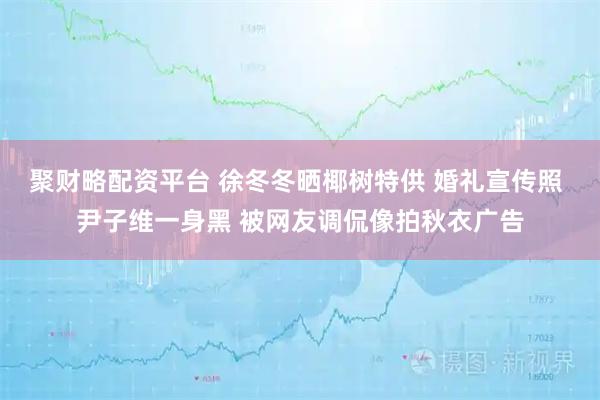 聚财略配资平台 徐冬冬晒椰树特供 婚礼宣传照 尹子维一身黑 被网友调侃像拍秋衣广告