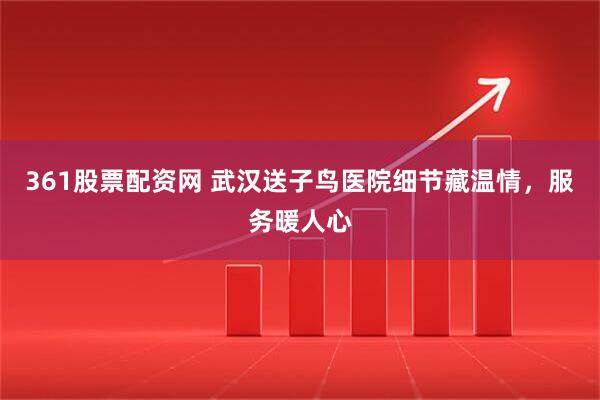 361股票配资网 武汉送子鸟医院细节藏温情，服务暖人心