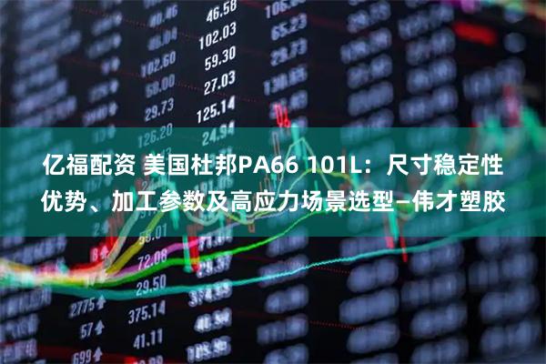 亿福配资 美国杜邦PA66 101L：尺寸稳定性优势、加工参数及高应力场景选型—伟才塑胶