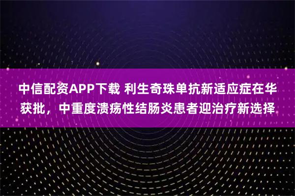 中信配资APP下载 利生奇珠单抗新适应症在华获批，中重度溃疡性结肠炎患者迎治疗新选择