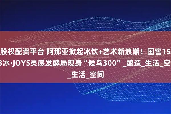 股权配资平台 阿那亚掀起冰饮+艺术新浪潮！国窖1573冰·JOYS灵感发酵局现身“候鸟300”_酿造_生活_空间