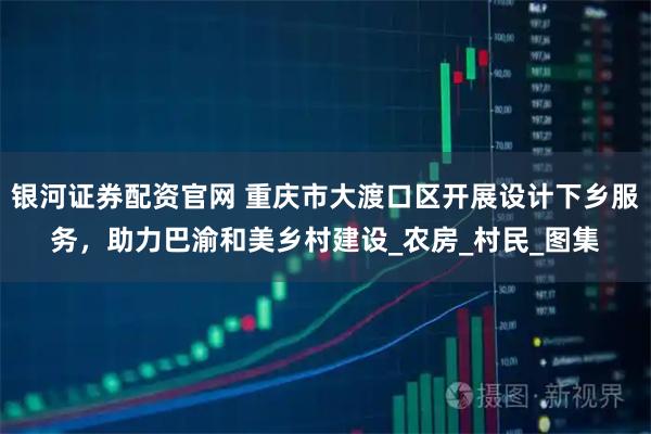 银河证券配资官网 重庆市大渡口区开展设计下乡服务，助力巴渝和美乡村建设_农房_村民_图集