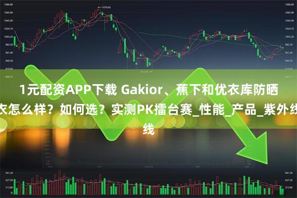 1元配资APP下载 Gakior、蕉下和优衣库防晒衣怎么样？如何选？实测PK擂台赛_性能_产品_紫外线