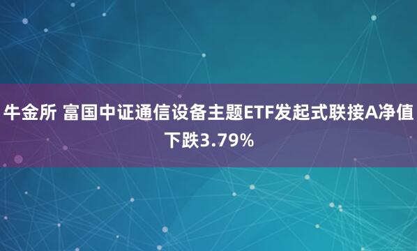 牛金所 富国中证通信设备主题ETF发起式联接A净值下跌3.79%
