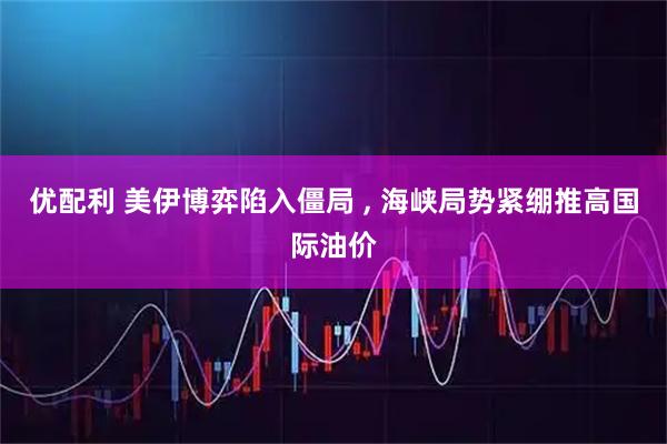 优配利 美伊博弈陷入僵局 , 海峡局势紧绷推高国际油价